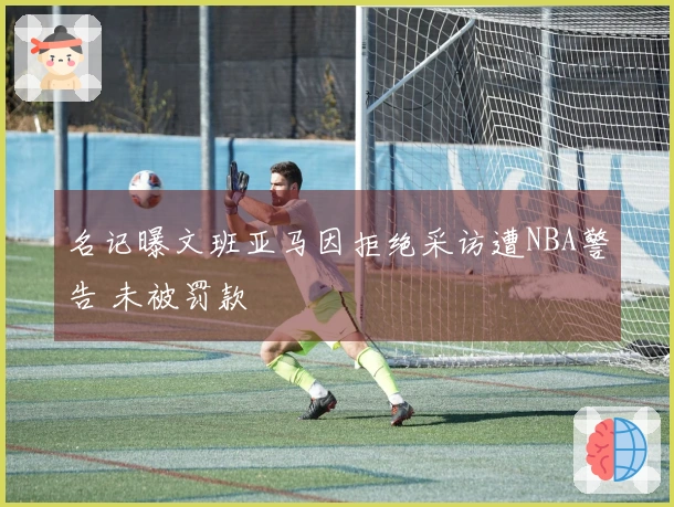 名记曝文班亚马因拒绝采访遭NBA警告 未被罚款