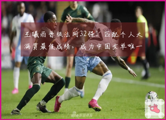王曦雨晋级法网32强!匹配个人大满贯最佳成绩,成为中国女单唯一代表