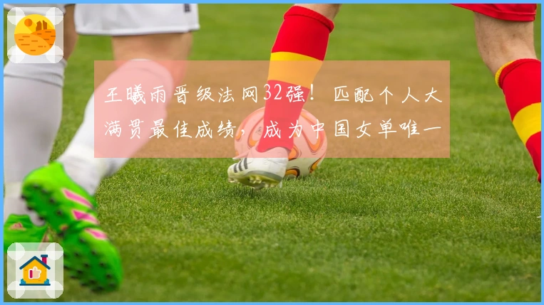 王曦雨晋级法网32强！匹配个人大满贯最佳成绩，成为中国女单唯一代表